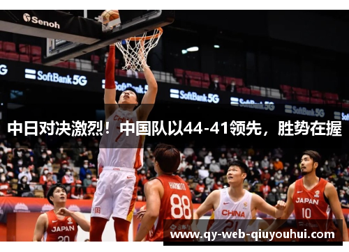 中日对决激烈！中国队以44-41领先，胜势在握